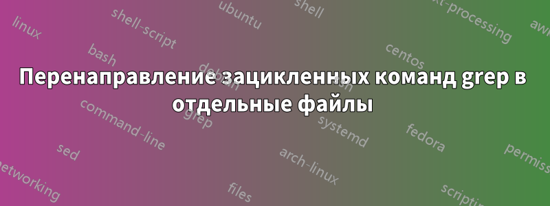 Перенаправление зацикленных команд grep в отдельные файлы