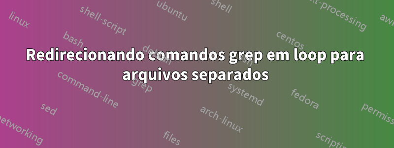 Redirecionando comandos grep em loop para arquivos separados