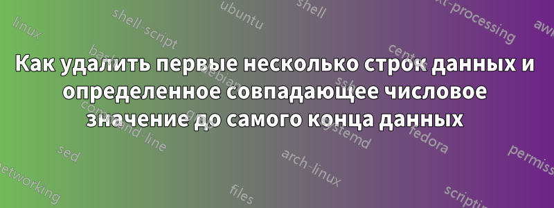 Как удалить первые несколько строк данных и определенное совпадающее числовое значение до самого конца данных