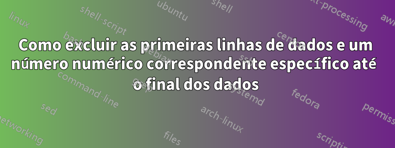 Como excluir as primeiras linhas de dados e um número numérico correspondente específico até o final dos dados
