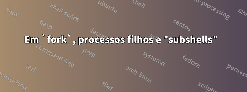 Em `fork`, processos filhos e "subshells"