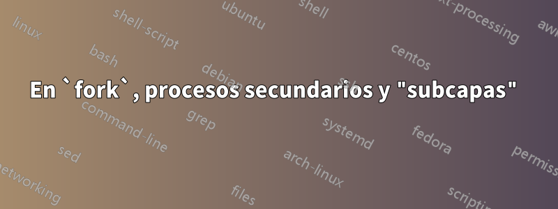 En `fork`, procesos secundarios y "subcapas"