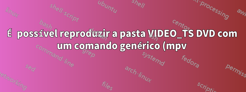 É possível reproduzir a pasta VIDEO_TS DVD com um comando genérico (mpv)?