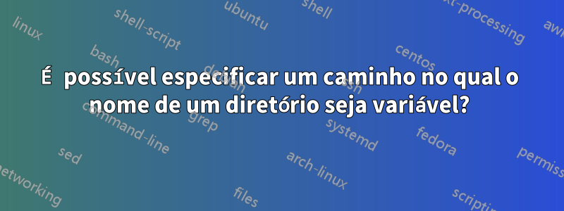 É possível especificar um caminho no qual o nome de um diretório seja variável?