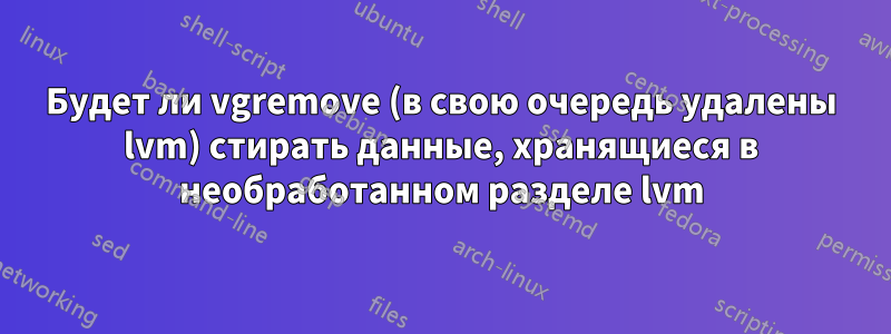 Будет ли vgremove (в свою очередь удалены lvm) стирать данные, хранящиеся в необработанном разделе lvm