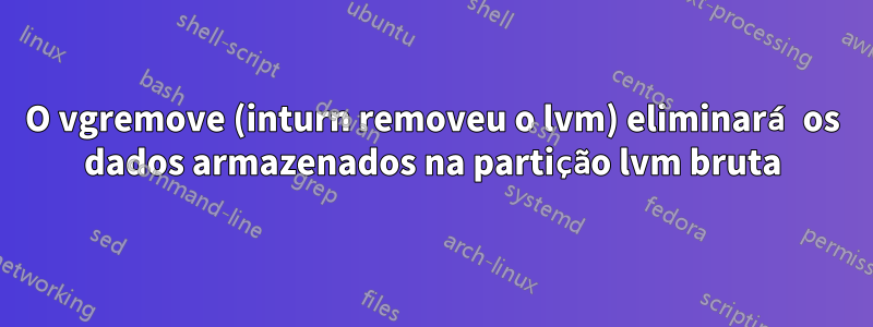 O vgremove (inturn removeu o lvm) eliminará os dados armazenados na partição lvm bruta
