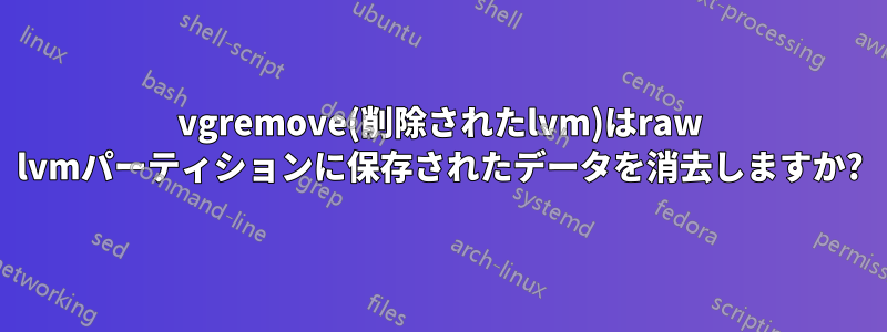 vgremove(削除されたlvm)はraw lvmパーティションに保存されたデータを消去しますか?
