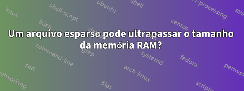 Um arquivo esparso pode ultrapassar o tamanho da memória RAM?