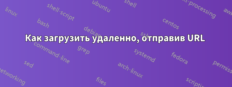 Как загрузить удаленно, отправив URL