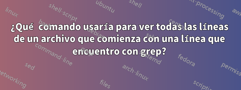 ¿Qué comando usaría para ver todas las líneas de un archivo que comienza con una línea que encuentro con grep?