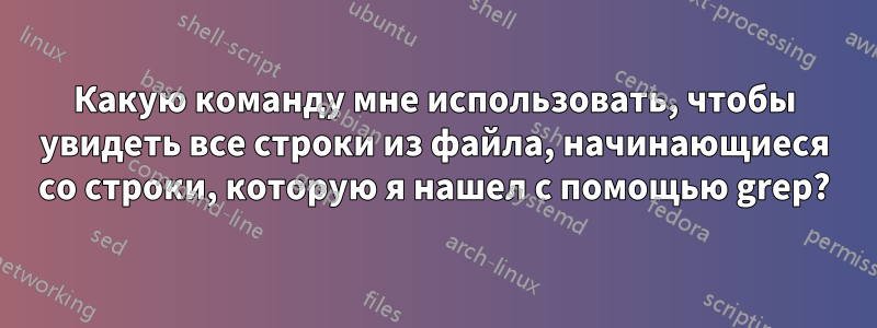Какую команду мне использовать, чтобы увидеть все строки из файла, начинающиеся со строки, которую я нашел с помощью grep?