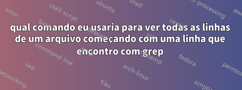 qual comando eu usaria para ver todas as linhas de um arquivo começando com uma linha que encontro com grep