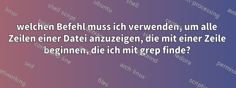 welchen Befehl muss ich verwenden, um alle Zeilen einer Datei anzuzeigen, die mit einer Zeile beginnen, die ich mit grep finde?