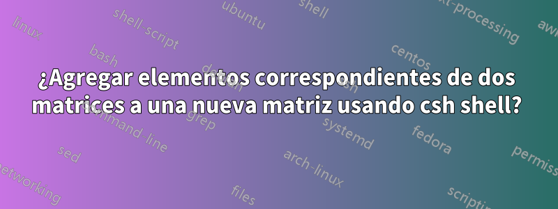 ¿Agregar elementos correspondientes de dos matrices a una nueva matriz usando csh shell?