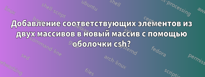 Добавление соответствующих элементов из двух массивов в новый массив с помощью оболочки csh?