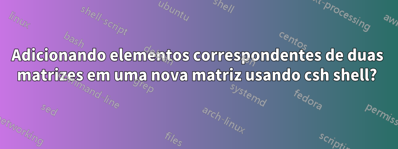 Adicionando elementos correspondentes de duas matrizes em uma nova matriz usando csh shell?