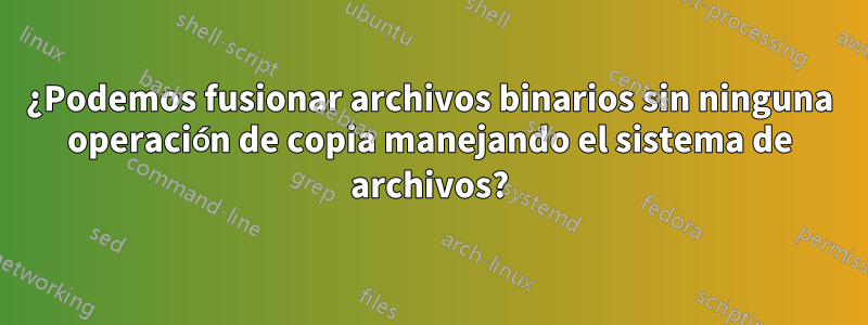 ¿Podemos fusionar archivos binarios sin ninguna operación de copia manejando el sistema de archivos?