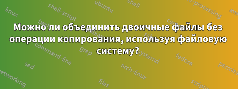 Можно ли объединить двоичные файлы без операции копирования, используя файловую систему?