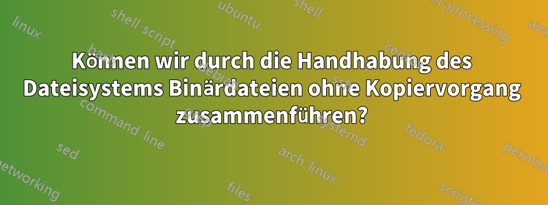 Können wir durch die Handhabung des Dateisystems Binärdateien ohne Kopiervorgang zusammenführen?