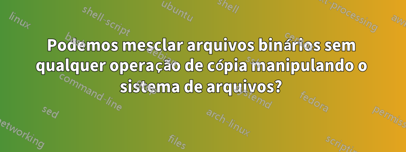 Podemos mesclar arquivos binários sem qualquer operação de cópia manipulando o sistema de arquivos?