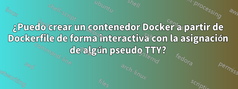 ¿Puedo crear un contenedor Docker a partir de Dockerfile de forma interactiva con la asignación de algún pseudo TTY?