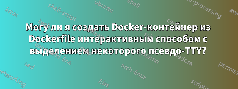 Могу ли я создать Docker-контейнер из Dockerfile интерактивным способом с выделением некоторого псевдо-TTY?