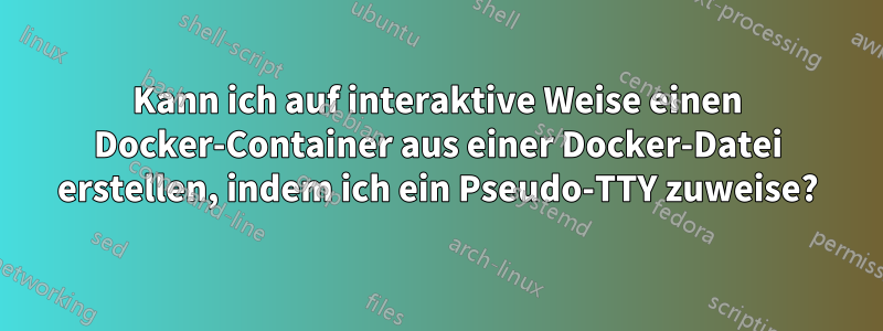 Kann ich auf interaktive Weise einen Docker-Container aus einer Docker-Datei erstellen, indem ich ein Pseudo-TTY zuweise?