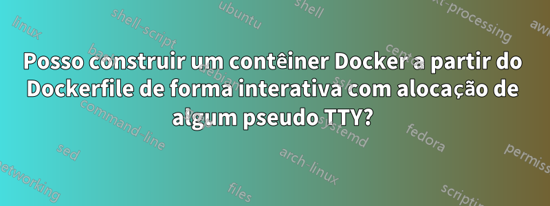 Posso construir um contêiner Docker a partir do Dockerfile de forma interativa com alocação de algum pseudo TTY?