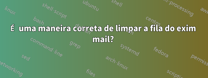 É uma maneira correta de limpar a fila do exim mail?
