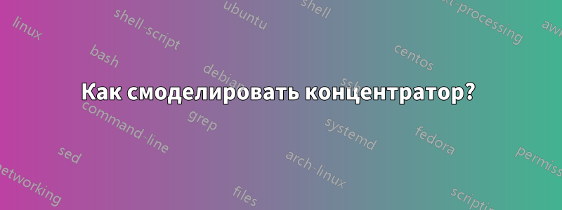 Как смоделировать концентратор?