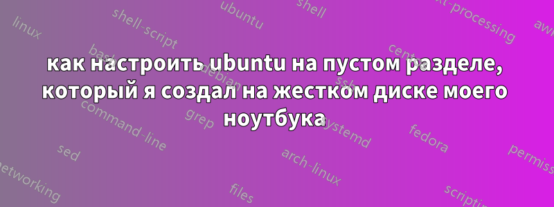 как настроить ubuntu на пустом разделе, который я создал на жестком диске моего ноутбука