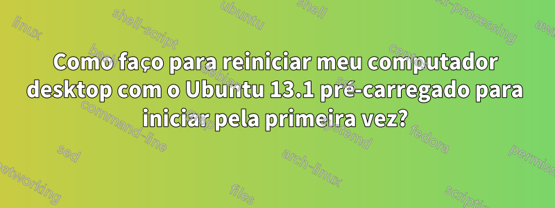Como faço para reiniciar meu computador desktop com o Ubuntu 13.1 pré-carregado para iniciar pela primeira vez?