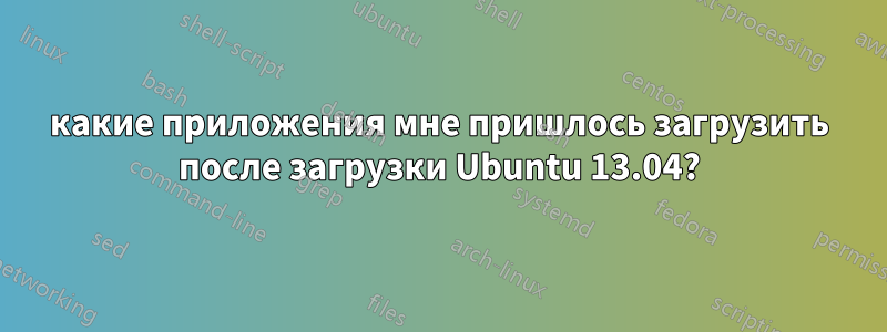 какие приложения мне пришлось загрузить после загрузки Ubuntu 13.04?