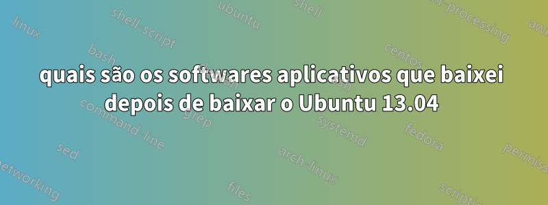 quais são os softwares aplicativos que baixei depois de baixar o Ubuntu 13.04