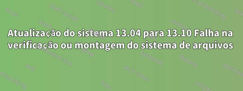 Atualização do sistema 13.04 para 13.10 Falha na verificação ou montagem do sistema de arquivos