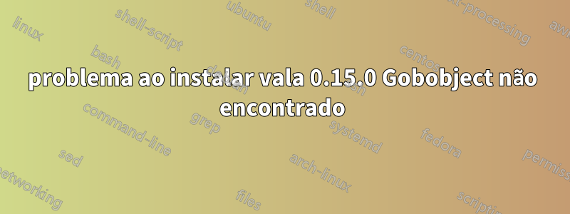 problema ao instalar vala 0.15.0 Gobobject não encontrado