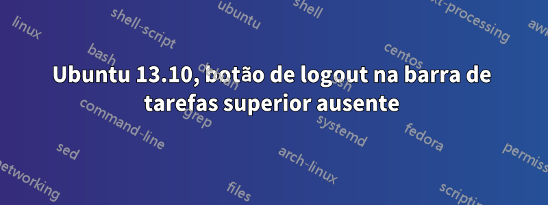 Ubuntu 13.10, botão de logout na barra de tarefas superior ausente