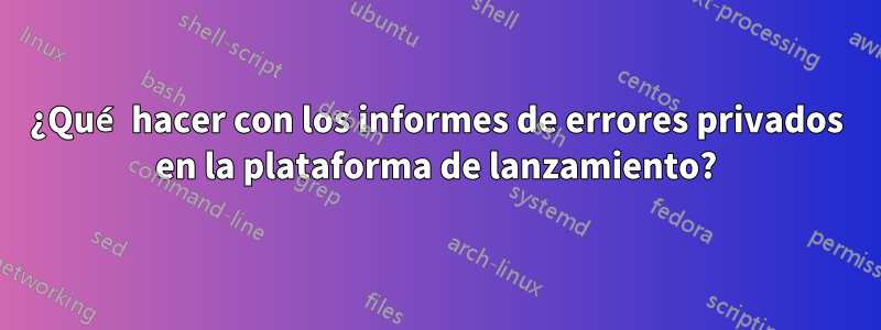 ¿Qué hacer con los informes de errores privados en la plataforma de lanzamiento?