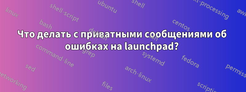 Что делать с приватными сообщениями об ошибках на launchpad?