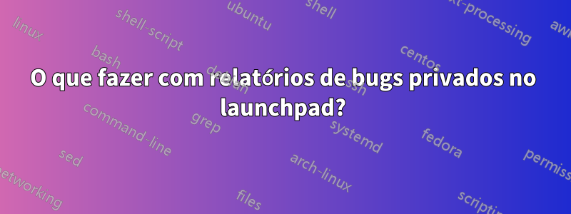 O que fazer com relatórios de bugs privados no launchpad?