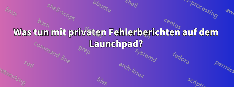Was tun mit privaten Fehlerberichten auf dem Launchpad?