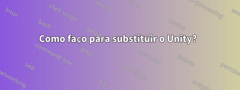 Como faço para substituir o Unity? 