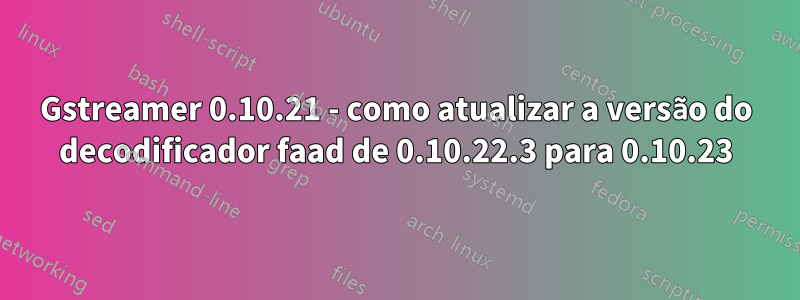 Gstreamer 0.10.21 - como atualizar a versão do decodificador faad de 0.10.22.3 para 0.10.23