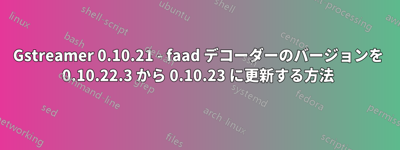 Gstreamer 0.10.21 - faad デコーダーのバージョンを 0.10.22.3 から 0.10.23 に更新する方法