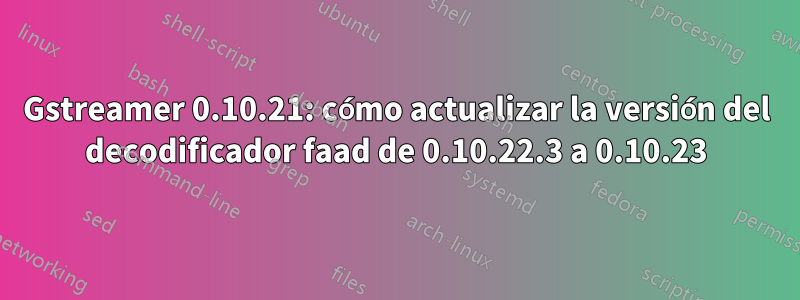 Gstreamer 0.10.21: cómo actualizar la versión del decodificador faad de 0.10.22.3 a 0.10.23