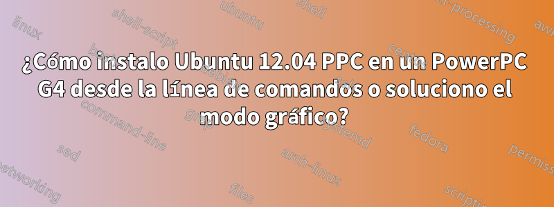 ¿Cómo instalo Ubuntu 12.04 PPC en un PowerPC G4 desde la línea de comandos o soluciono el modo gráfico?