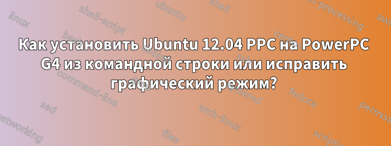 Как установить Ubuntu 12.04 PPC на PowerPC G4 из командной строки или исправить графический режим?