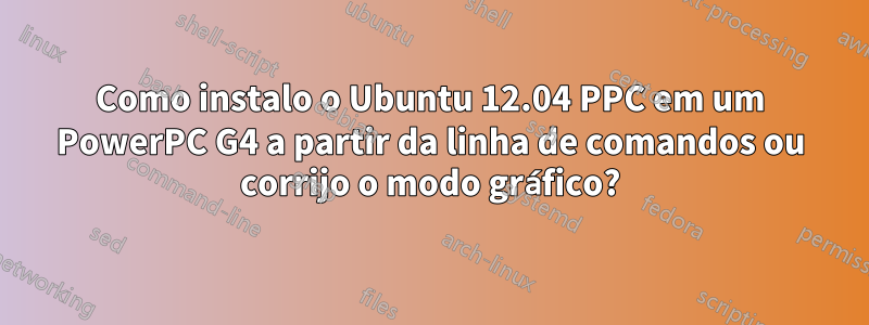 Como instalo o Ubuntu 12.04 PPC em um PowerPC G4 a partir da linha de comandos ou corrijo o modo gráfico?