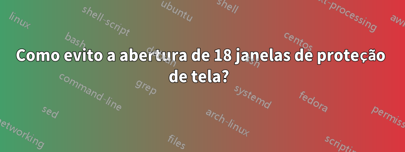 Como evito a abertura de 18 janelas de proteção de tela? 