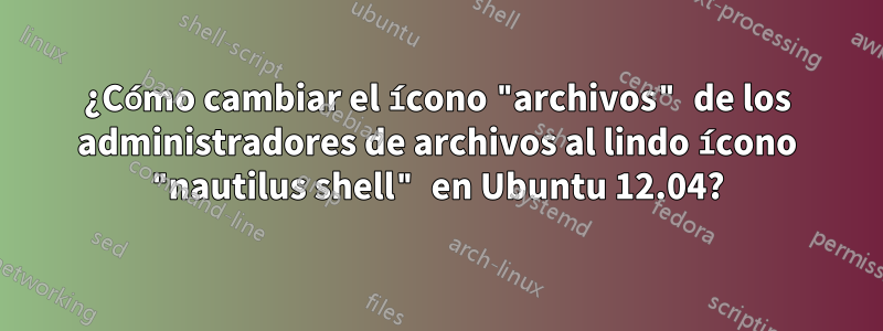 ¿Cómo cambiar el ícono "archivos" de los administradores de archivos al lindo ícono "nautilus shell" en Ubuntu 12.04?